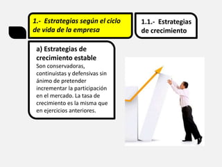 1.- Estrategias según el ciclo
de vida de la empresa
1.1.- Estrategias
de crecimiento
a) Estrategias de
crecimiento estable
Son conservadoras,
continuistas y defensivas sin
ánimo de pretender
incrementar la participación
en el mercado. La tasa de
crecimiento es la misma que
en ejercicios anteriores.
 