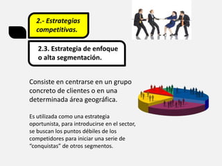 2.- Estrategias
competitivas.
2.3. Estrategia de enfoque
o alta segmentación.
Consiste en centrarse en un grupo
concreto de clientes o en una
determinada área geográfica.
Es utilizada como una estrategia
oportunista, para introducirse en el sector,
se buscan los puntos débiles de los
competidores para iniciar una serie de
“conquistas” de otros segmentos.
 