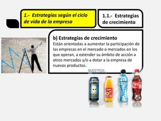 1.- Estrategias según el ciclo
de vida de la empresa
1.1.- Estrategias
de crecimiento
b) Estrategias de crecimiento
Están orientadas a aumentar la participación de
las empresas en el mercado o mercados en los
que operan, a extender su ámbito de acción a
otros mercados y/o a dotar a la empresa de
nuevos productos.
 