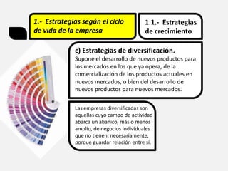 1.- Estrategias según el ciclo
de vida de la empresa
1.1.- Estrategias
de crecimiento
c) Estrategias de diversificación.
Supone el desarrollo de nuevos productos para
los mercados en los que ya opera, de la
comercialización de los productos actuales en
nuevos mercados, o bien del desarrollo de
nuevos productos para nuevos mercados.
Las empresas diversificadas son
aquellas cuyo campo de actividad
abarca un abanico, más o menos
amplio, de negocios individuales
que no tienen, necesariamente,
porque guardar relación entre sí.
 