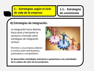 1.- Estrategias según el ciclo
de vida de la empresa
1.1.- Estrategias
de crecimiento
d) Estrategias de integración.
La integración hacia delante,
hacia atrás y horizontal se
conocen a menudo como
estrategias de integración
vertical.
Permiten a una empresa obtener
el control sobre distribuidores,
proveedores y competidores.
Se desarrollan actividades anteriores o posteriores a las actividades
de la cadena de valor de los productos.
 