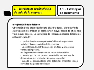 1.- Estrategias según el ciclo
de vida de la empresa
1.1.- Estrategias
de crecimiento
Integración hacia delante.
Obtención de la propiedad sobre distribuidores. El objetivo de
este tipo de integración es alcanzar un mayor grado de eficiencia
y un mayor control. La Estrategia de Integración hacia delante es
aplicable cuando:
- Los distribuidores son poco confiables o incapaces de
satisfacer las necesidades de la empresa.
- La existencia de distribuidores es limitada y ofrece una
ventaja competitiva.
-La organización cuenta con los recursos necesarios.
- Las ventajas de una producción estable son muchas; la
demanda de sus productos se puede controlar.
- Cuando los distribuidores o los detallistas presentes tienen
elevados márgenes de utilidad.
 