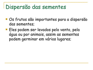 Dispersão das sementes

   Os frutos são importantes para a dispersão
    das sementes;
   Eles podem ser levados pelo vento, pela
    água ou por animais, assim as sementes
    podem germinar em vários lugares;
 