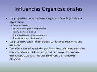 Influencias OrganizacionalesLos proyectos son parte de una organización más grande que	el proyecto:– Corporaciones– Instituciones gubernamentales– Instituciones de salud– Organizaciones internacionales– Asociaciones profesionalesLos proyectos están influenciados por las organizaciones que	los inicianTambién están influenciados por la madurez de la organización	con respecto a su sistema de gestión de proyectos, cultura,	estilo, estructura organizacional y oficina de manejo de	proyectos.
