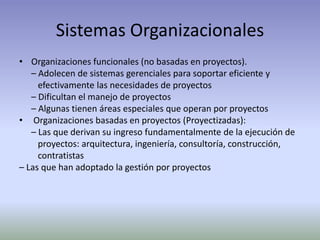 Sistemas OrganizacionalesOrganizaciones funcionales (no basadas en proyectos).	– Adolecen de sistemas gerenciales para soportar eficiente y	   efectivamente las necesidades de proyectos	– Dificultan el manejo de proyectos	– Algunas tienen áreas especiales que operan por proyectosOrganizaciones basadas en proyectos (Proyectizadas):	– Las que derivan su ingreso fundamentalmente de la ejecución de	   proyectos: arquitectura, ingeniería, consultoría, construcción,	   contratistas– Las que han adoptado la gestión por proyectos