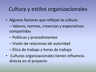 Cultura y estilos organizacionalesAlgunos factores que reflejan la cultura:	– Valores, normas, creencias y expectativas compartidas	– Políticas y procedimientos	– Visión de relaciones de autoridad	– Ética de trabajo y horas de trabajoCulturas organizacionales tienen influencia directa en el proyecto