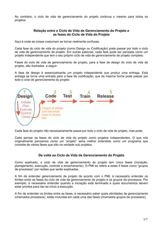 Ao contrário, o ciclo de vida de gerenciamento do projeto continua o mesmo para todos os
projetos.
Relação entre o Ciclo de Vida de Gerenciamento do Projeto e
as fases do Ciclo de Vida do Projeto
Aqui é onde as coisas costumam se tornar realmente confusas.
Cada fase do ciclo de vida do projeto (como Design ou Codificação) pode passar por todo o ciclo
de vida de gerenciamento de projeto. Em outras palavras, cada fase pode ser pensada como um
projeto independente que tem o seu próprio ciclo de vida de gerenciamento de projeto completo.
Fases do ciclo de vida de gerenciamento de projeto, para a fase de design do ciclo de vida de
projeto, são ilustradas a seguir.
A fase de design é essencialmente um projeto independente que produz uma entrega. Esta
entrega se torna uma entrada para a fase de codificação, que da mesma forma pode passar por
todo o ciclo de gerenciamento do projeto.
Cada fase do projeto não necessariamente passa por todo o ciclo de vida do projeto, mas pode.
Cabe pensar as fases do ciclo de vida do projeto como projetos independentes. O que nós
originalmente pensamos como um “projeto” seria melhor entendido como um programa que
consiste de várias fases que são na verdade sub projetos.
De volta ao Ciclo de Vida de Gerenciamento do Projeto
Como explicado, o ciclo de vida de gerenciamento do projeto tem cinco fases (iniciação,
planejamento, execução, controle e encerramento). O PMI se refere a estas 5 fases como “grupos
de processos” por razões que serão explicadas.
A fim de entender gerenciamento de projeto de acordo com o PMI, é necessário entender os
limites entre as fases do ciclo de vida de gerenciamento de projeto e os grupos de processos. Por
exemplo, é necessário entender quando a iniciação está terminada e quais documentos devem
estar prontos para dar-se início a execução.
A fim de entender os limites entre as fases, é necessário saber quais atividades de gerenciamento
(chamados processos) estão incluídas em cada uma das fases (chamados grupos de processos).
3/7
 