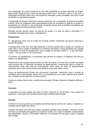 Uma declaração de escopo preliminar é uma visão detalhada da entrega esperada do projeto.
Neste ponto, existe pouca ou nenhuma discussão sobre “como”, somente “o quê” e “o por quê”. A
Declaração de Escopo pode incluir uma revisão de restrições e suas prioridades, tais como a data
de término e o orçamento proposto.
A Declaração de Escopo Preliminar é sempre preparada sob a orientação do gerente de projeto,
contudo, pode ser preparada pelos patrocinadores antes da nomeação do gerente do projeto. É
possível que um contrato ou uma declaração de trabalho inclua todos os detalhes necessários que
uma declaração de escopo preliminar requer.
Iniciação termina quando existe um gerente de projeto e a este foi dada a autoridade e a
orientação necessária para iniciar o planejamento.
Planejamento
O planejamento inicia com as saídas da iniciação (charter, declaração de escopo preliminar e
gerente de projeto)
O planejamento inicia com uma idéia detalhada e termina quando todo o projeto foi colocado no
papel. Isto é, todo o projeto é detalhado em numerosas atividades, e estas atividades são orçadas
e agendadas. Ao final do planejamento, todo o projeto foi pensado quanto a : “o que será feito”,
“como”, “ em que ordem” e “com qual custo”.
O processo de planejamento é coordenado pelo gerente de projeto e completado pelo time do
projeto e os stakeholders.
Planejamento está completo quando existe um plano do projeto. O ato de criar um plano de projeto
pode envolver até 21 diferentes processos de gerenciamento, incorporando todas as áreas de
conhecimento. Para cada área de conhecimento, pode existir um plano de gerenciamento
preparado assim como os documentos que detalham o que será obtido e como.
Planos de gerenciamento formais são documentos volumosos, descrevem como e quando as
atividades serão empreendidas assim como os procedimentos que serão seguidos para garantir
que o trabalho correto seja feito na ordem correta.
O plano do projeto define como o projeto será executado. Planeje o trabalho e trabalhe conforme o
plano.
Execução
A execução não pode começar até existir um plano. Executar é o ato de fazer o que o plano diz
para fazer. A execução está completa quando todo o trabalho está completo.
Controle
Controlar é o ato de garantir que o trabalho sendo feito está de acordo com o plano. O objetivo é a
aceitação das entregas pelo cliente.
Controle não pode iniciar até que existam resultados gerados pela execução. Controlar envolve
monitorar os resultados para garantir que estão de acordo com o plano e atendem as expectativas
dos stakeholders. Senão, a informação realimenta os processos de execução e ações corretivas
são tomadas.
6/7
 