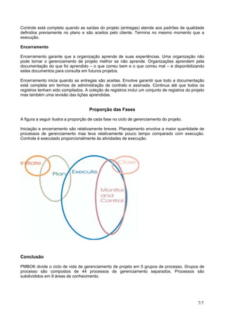Controle está completo quando as saídas do projeto (entregas) atende aos padrões de qualidade
definidos previamente no plano e são aceitos pelo cliente. Termina no mesmo momento que a
execução.
Encerramento
Encerramento garante que a organização aprende de suas experiências. Uma organização não
pode tornar o gerenciamento de projeto melhor se não aprende. Organizações aprendem pela
documentação do que foi aprendido – o que correu bem e o que correu mal – e disponibilizando
estes documentos para consulta em futuros projetos.
Encerramento inicia quando as entregas são aceitas. Envolve garantir que todo a documentação
está completa em termos de administração de contrato e assinada. Continua até que todos os
registros tenham sido compilados. A coleção de registros inclui um conjunto de registros do projeto
mas também uma revisão das lições aprendidas.
Proporção das Fases
A figura a seguir ilustra a proporção de cada fase no ciclo de gerenciamento do projeto.
Iniciação e encerramento são relativamente breves. Planejamento envolve a maior quantidade de
processos de gerenciamento mas leva relativamente pouco tempo comparado com execução.
Controle é executado proporcionalmente às atividades de execução.
Conclusão
PMBOK divide o ciclo de vida de gerenciamento de projeto em 5 grupos de processo. Grupos de
processo são compostos de 44 processos de gerenciamento separados. Processos são
subdivididos em 9 áreas de conhecimento.
7/7
 