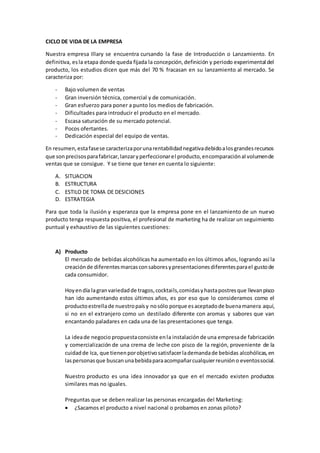 CICLO DE VIDA DE LA EMPRESA
Nuestra empresa Illary se encuentra cursando la fase de Introducción o Lanzamiento. En
definitiva, esla etapa donde queda fijada la concepción,definición y periodo experimental del
producto, los estudios dicen que más del 70 % fracasan en su lanzamiento al mercado. Se
caracteriza por:
- Bajo volumen de ventas
- Gran inversión técnica, comercial y de comunicación.
- Gran esfuerzo para poner a punto los medios de fabricación.
- Dificultades para introducir el producto en el mercado.
- Escasa saturación de su mercado potencial.
- Pocos ofertantes.
- Dedicación especial del equipo de ventas.
En resumen,estafasese caracterizaporunarentabilidadnegativadebidoalosgrandesrecursos
que sonprecisosparafabricar,lanzaryperfeccionarel producto,encomparaciónal volumende
ventas que se consigue. Y se tiene que tener en cuenta lo siguiente:
A. SITUACION
B. ESTRUCTURA
C. ESTILO DE TOMA DE DESICIONES
D. ESTRATEGIA
Para que toda la ilusión y esperanza que la empresa pone en el lanzamiento de un nuevo
producto tenga respuesta positiva, el profesional de marketing ha de realizar un seguimiento
puntual y exhaustivo de las siguientes cuestiones:
A) Producto
El mercado de bebidas alcohólicas ha aumentado en los últimos años, logrando así la
creaciónde diferentesmarcasconsaboresypresentacionesdiferentesparael gustode
cada consumidor.
Hoyendía lagranvariedadde tragos,cocktails,comidasyhastapostresque llevanpisco
han ido aumentando estos últimos años, es por eso que lo consideramos como el
productoestrellade nuestropaísy nosólo porque esaceptadode buenamanera aquí,
si no en el extranjero como un destilado diferente con aromas y sabores que van
encantando paladares en cada una de las presentaciones que tenga.
La ideade negocio propuestaconsiste enla instalaciónde una empresade fabricación
y comercialización de una crema de leche con pisco de la región, proveniente de la
cuidadde Ica, que tienenporobjetivosatisfacerlademandade bebidas alcohólicas,en
laspersonasque buscanunabebidaparaacompañarcualquierreunióno eventossocial.
Nuestro producto es una idea innovador ya que en el mercado existen productos
similares mas no iguales.
Preguntas que se deben realizar las personas encargadas del Marketing:
 ¿Sacamos el producto a nivel nacional o probamos en zonas piloto?
 