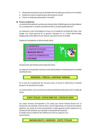  ¿Responde el productoalasnecesidadesdelmercadoque se fijaronenel estudio?
 ¿Debemos realizar modificaciones del producto inicial?
 ¿Tiene la calidad que demanda el mercado?
B) Precio y condiciones
La empresaIllarydebede cuestionarsesiempre¿Qué utilidadogananciadeseaobtener
con su producción?, ¿Cuánto está obteniendo? y ¿Cuánto podría obtener?
La respuesta a estas interrogantes se basa en el estado de resultado del rubro. Este
otorga una visión general de la gestión realizada en un cultivo determinado,
desglosando ordenadamente los factores que determinan la utilidad.
Estado de resultado de un determinado rubro:
Componentes del Estado de Resultado del rubro:
Los ingresoscorresponden al preciounitariodel producto multiplicadoporla cantidad
vendida de este.
En el caso de la producción de uva para pisco, el precio lo determina la industria
pisquera, de acuerdo al mercado.
Los costos totales, son la suma de los costos directos de producción más los costos de
venta.
Los costos directos corresponden a los costos que tienen relación directa con la
producción, por ejemplo: mano de obra, uso de maquinarias y el costo de los insumos
agrícolas. Los costos de venta corresponden a todos aquellos costos implícitos en la
transacción del producto, por ejemplo el transporte del producto.
El margen bruto se obtiene de la diferencia entre los ingresos y los
costos totales.
 