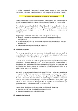 La utilidad, corresponde a la diferencia entre el margen bruto y los gastos generales,
esta utilidad es antes de impuesto, es decir, antes de cancelar el tributo al estado.
Los gastos generales corresponden a los costos que no tienen relación directa con la
producción: gastos de administración, contabilidad, energía eléctrica, entre otros.
Por lo tanto, la maximización de la utilidad depende de la combinación entre la
disminuciónde loscostosyel incrementode losingresos.Lavariable costosestásujeta
a la gestión del productor, como asimismo el factor productivo como componente de
los ingresos.
Preguntasque se debenrealizarlaspersonasencargadasdel Marketing:
 El preciofijadode lanzamiento,¿esaceptadoporel clientefinalyel canal
intermediario?
 ¿Consideraeste últimolascondicioneseconómicasválidasparatrabajarbiencon
el producto?
 ¿Hemosde incentivarlosdurantelaetapainicial?
C) Canal de distribución
Por ser un producto nuevo, con una marca no conocida en el mercado local, se
encuentra en su etapa de introducción, por lo que es necesario organizar la fuerza de
ventas a fin de impulsar el producto y expandir el mercado.
La misiónde losproductosde banderaesprotegery promoverproductosenmercados
externos para contribuir a su desarrollo y afianzar su identidad. Justamente eso ha
impulsadolaventade piscoenlosúltimosañosanivel local:el ganchonacionalistaque
despierta interés por el consumo de un producto con identidad en una parte de la
población que antes no lo consumía.
Son cuatro los canales de comercialización: supermercados y licorerías, exportadoras,
bodegas(turismo),yhotelesyrestaurantes.De éstos,el primerodebe reforzarse para
continuarampliandolasventasanivel local yconseguirque nosóloel 12% de la crema
de piscose consumadentrode casa.El mercadointerno,pues,serviráparageneraruna
base para laexperienciaexportadoraque,de darse lascondiciones,tal vezpodríallegar
a tener un éxito similar al de otros productos de exportación no tradicionales que
generan decenas o cientos de millones de dólares al año.
Preguntasque se debenrealizarlaspersonasencargadasdel Marketing:
 ¿Se ha acertado con el canal elegidoodebemoscambiar?
 ¿Debemosabrirel productoa otroscanales?
D) Organización comercial
 