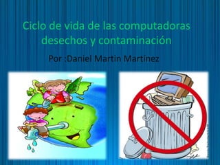 Ciclo de vida de las computadoras
desechos y contaminación
Por :Daniel Martin Martínez
 