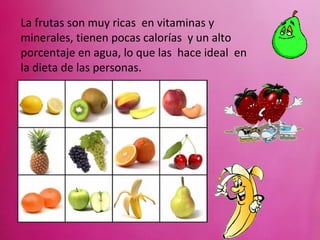 La frutas son muy ricas en vitaminas y
minerales, tienen pocas calorías y un alto
porcentaje en agua, lo que las hace ideal en
la dieta de las personas.
 