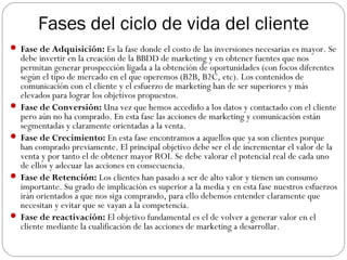 Fases del ciclo de vida del cliente
 Fase de Adquisición: Es la fase donde el costo de las inversiones necesarias es mayor. Se
debe invertir en la creación de la BBDD de marketing y en obtener fuentes que nos
permitan generar prospección ligada a la obtención de oportunidades (con focos diferentes
según el tipo de mercado en el que operemos (B2B, B2C, etc). Los contenidos de
comunicación con el cliente y el esfuerzo de marketing han de ser superiores y más
elevados para lograr los objetivos propuestos.
 Fase de Conversión: Una vez que hemos accedido a los datos y contactado con el cliente
pero aún no ha comprado. En esta fase las acciones de marketing y comunicación están
segmentadas y claramente orientadas a la venta.
 Fase de Crecimiento: En esta fase encontramos a aquellos que ya son clientes porque
han comprado previamente. El principal objetivo debe ser el de incrementar el valor de la
venta y por tanto el de obtener mayor ROI. Se debe valorar el potencial real de cada uno
de ellos y adecuar las acciones en consecuencia.
 Fase de Retención: Los clientes han pasado a ser de alto valor y tienen un consumo
importante. Su grado de implicación es superior a la media y en esta fase nuestros esfuerzos
irán orientados a que nos siga comprando, para ello debemos entender claramente que
necesitan y evitar que se vayan a la competencia.
 Fase de reactivación: El objetivo fundamental es el de volver a generar valor en el
cliente mediante la cualificación de las acciones de marketing a desarrollar.
 