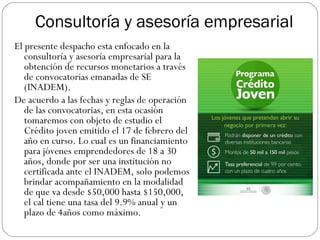 Consultoría y asesoría empresarial
El presente despacho esta enfocado en la
consultoría y asesoría empresarial para la
obtención de recursos monetarios a través
de convocatorias emanadas de SE
(INADEM).
De acuerdo a las fechas y reglas de operación
de las convocatorias, en esta ocasión
tomaremos con objeto de estudio el
Crédito joven emitido el 17 de febrero del
año en curso. Lo cual es un financiamiento
para jóvenes emprendedores de 18 a 30
años, donde por ser una institución no
certificada ante el INADEM, solo podemos
brindar acompañamiento en la modalidad
de que va desde $50,000 hasta $150,000,
el cal tiene una tasa del 9.9% anual y un
plazo de 4años como máximo.
 
