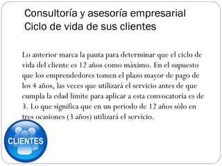 Consultoría y asesoría empresarial
Ciclo de vida de sus clientes
Lo anterior marca la pauta para determinar que el ciclo de
vida del cliente es 12 años como máximo. En el supuesto
que los emprendedores tomen el plazo mayor de pago de
los 4 años, las veces que utilizará el servicio antes de que
cumpla la edad limite para aplicar a esta convocatoria es de
3. Lo que significa que en un periodo de 12 años sólo en
tres ocasiones (3 años) utilizará el servicio.
 
