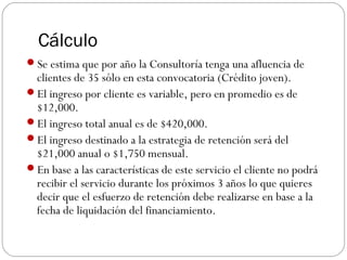 Cálculo
Se estima que por año la Consultoría tenga una afluencia de
clientes de 35 sólo en esta convocatoria (Crédito joven).
El ingreso por cliente es variable, pero en promedio es de
$12,000.
El ingreso total anual es de $420,000.
El ingreso destinado a la estrategia de retención será del
$21,000 anual o $1,750 mensual.
En base a las características de este servicio el cliente no podrá
recibir el servicio durante los próximos 3 años lo que quieres
decir que el esfuerzo de retención debe realizarse en base a la
fecha de liquidación del financiamiento.
 