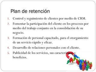 Plan de retención
1. Control y seguimiento de clientes por medio de CRM.
2. Fomentar la participación del cliente en los procesos por
medio del trabajo conjunto en la consolidación de su
negocio.
3. Formación de personal capacitado, para el otorgamiento
de un servicio rápido y eficaz.
4. Desarrollo de relaciones personales con el cliente.
5. Publicidad de los servicios, sus características y
beneficios.
 