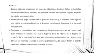 BANCOS
• Cuando estos se encuentran en etapa de adquisición luego de haber revisado los
historiales crediticios, llaman a los posibles clientes para ofrecer seguros, tarjetas
de crédito u otros servicios.
• El crecimiento llega cuando formas parte de el banco y te mandan como opción
una tarjeta la cual podrás activar si deseas o en otro caso devolverla a la sucursal
más cercana.
• Dentro de la retención se ofrecen paquetes de puntos recompensa, así como por el
buen manejo ir subiendo de nivel y bajar la tasa de interés de la tarjeta en
cuestión. En la reactivación el banco monitorea frecuentemente a los clientes para
ofrecer los mismos servicios o nuevas promociones, los cuales harán al cliente
mantener un buen manejo y recomendar al banco.
 