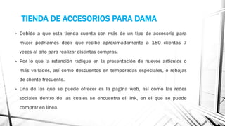 TIENDA DE ACCESORIOS PARA DAMA
• Debido a que esta tienda cuenta con más de un tipo de accesorio para
mujer podríamos decir que recibe aproximadamente a 180 clientas 7
veces al año para realizar distintas compras.
• Por lo que la retención radique en la presentación de nuevos artículos o
más variados, así como descuentos en temporadas especiales, o rebajas
de cliente frecuente.
• Una de las que se puede ofrecer es la página web, así como las redes
sociales dentro de las cuales se encuentra el link, en el que se puede
comprar en línea.
 