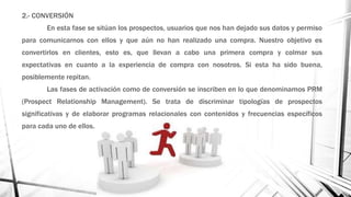 2.- CONVERSIÓN
En esta fase se sitúan los prospectos, usuarios que nos han dejado sus datos y permiso
para comunicarnos con ellos y que aún no han realizado una compra. Nuestro objetivo es
convertirlos en clientes, esto es, que llevan a cabo una primera compra y colmar sus
expectativas en cuanto a la experiencia de compra con nosotros. Si esta ha sido buena,
posiblemente repitan.
Las fases de activación como de conversión se inscriben en lo que denominamos PRM
(Prospect Relationship Management). Se trata de discriminar tipologías de prospectos
significativas y de elaborar programas relacionales con contenidos y frecuencias específicos
para cada uno de ellos.
 