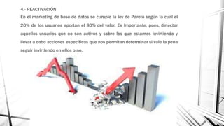 4.- REACTIVACIÓN
En el marketing de base de datos se cumple la ley de Pareto según la cual el
20% de los usuarios aportan el 80% del valor. Es importante, pues, detectar
aquellos usuarios que no son activos y sobre los que estamos invirtiendo y
llevar a cabo acciones específicas que nos permitan determinar si vale la pena
seguir invirtiendo en ellos o no.
 