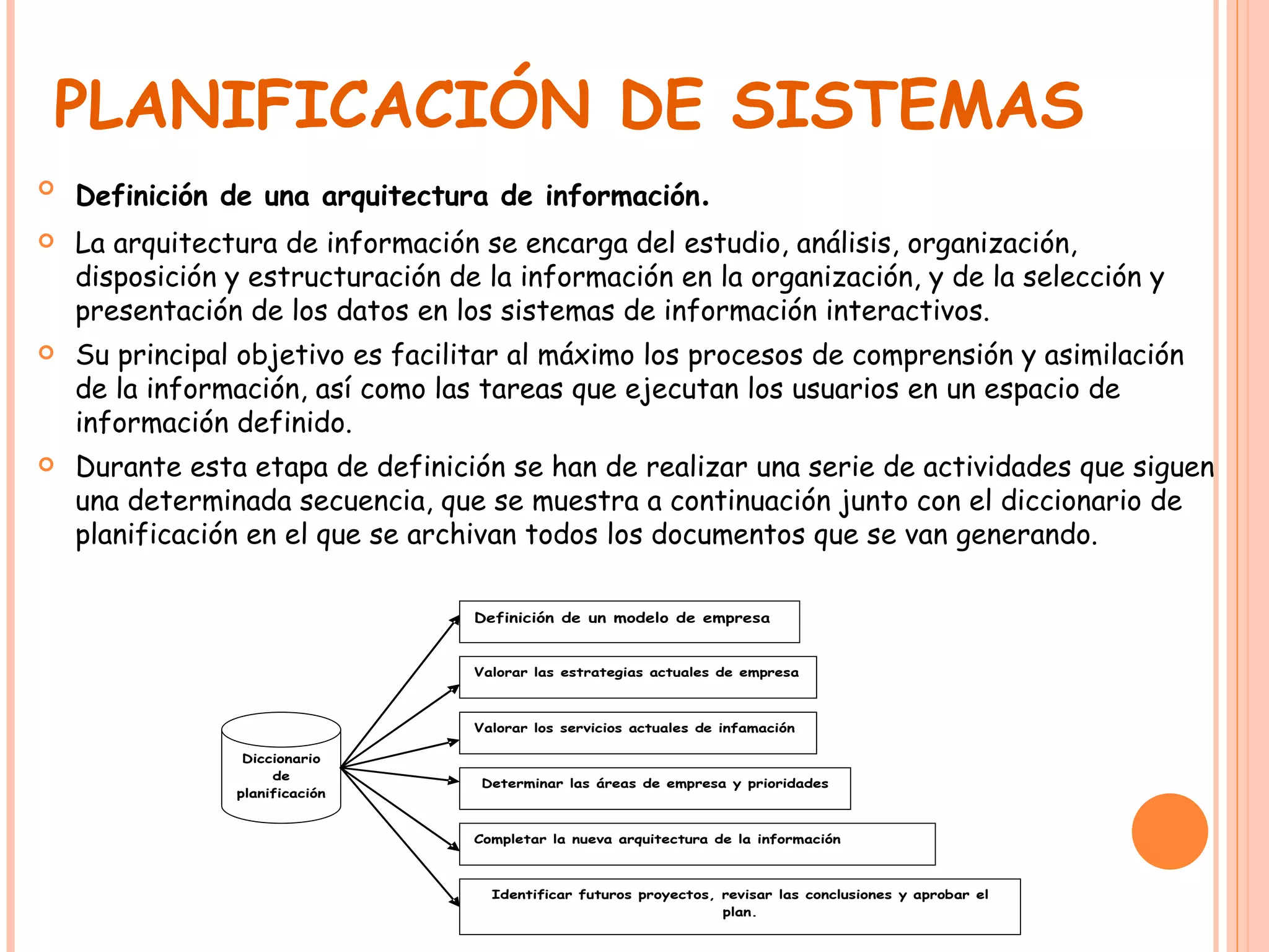 PLANIFICACIÓN DE SISTEMAS Definición de una arquitectura de información . La arquitectura de información se encarga del estudio, análisis, organización, disposición y estructuración de la información en la organización, y de la selección y presentación de los datos en los sistemas de información interactivos. Su principal objetivo es facilitar al máximo los procesos de comprensión y asimilación de la información, así como las tareas que ejecutan los usuarios en un espacio de información definido. Durante esta etapa de definición se han de realizar una serie de actividades que siguen una determinada secuencia, que se muestra a continuación junto con el diccionario de planificación en el que se archivan todos los documentos que se van generando.  