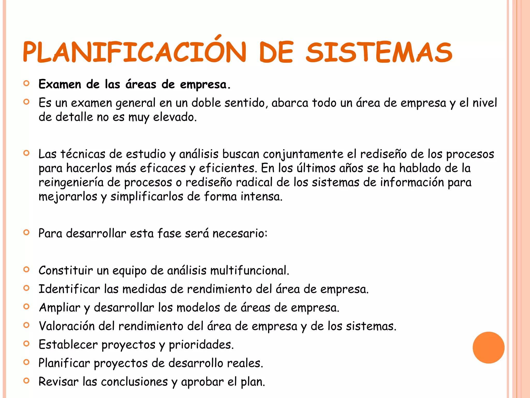 PLANIFICACIÓN DE SISTEMAS Examen de las áreas de empresa. Es un examen general en un doble sentido, abarca todo un área de empresa y el nivel de detalle no es muy elevado. Las técnicas de estudio y análisis buscan conjuntamente el rediseño de los procesos para hacerlos más eficaces y eficientes. En los últimos años se ha hablado de la reingeniería de procesos o rediseño radical de los sistemas de información para mejorarlos y simplificarlos de forma intensa. Para desarrollar esta fase será necesario: Constituir un equipo de análisis multifuncional. Identificar las medidas de rendimiento del área de empresa. Ampliar y desarrollar los modelos de áreas de empresa. Valoración del rendimiento del área de empresa y de los sistemas. Establecer proyectos y prioridades. Planificar proyectos de desarrollo reales. Revisar las conclusiones y aprobar el plan. 