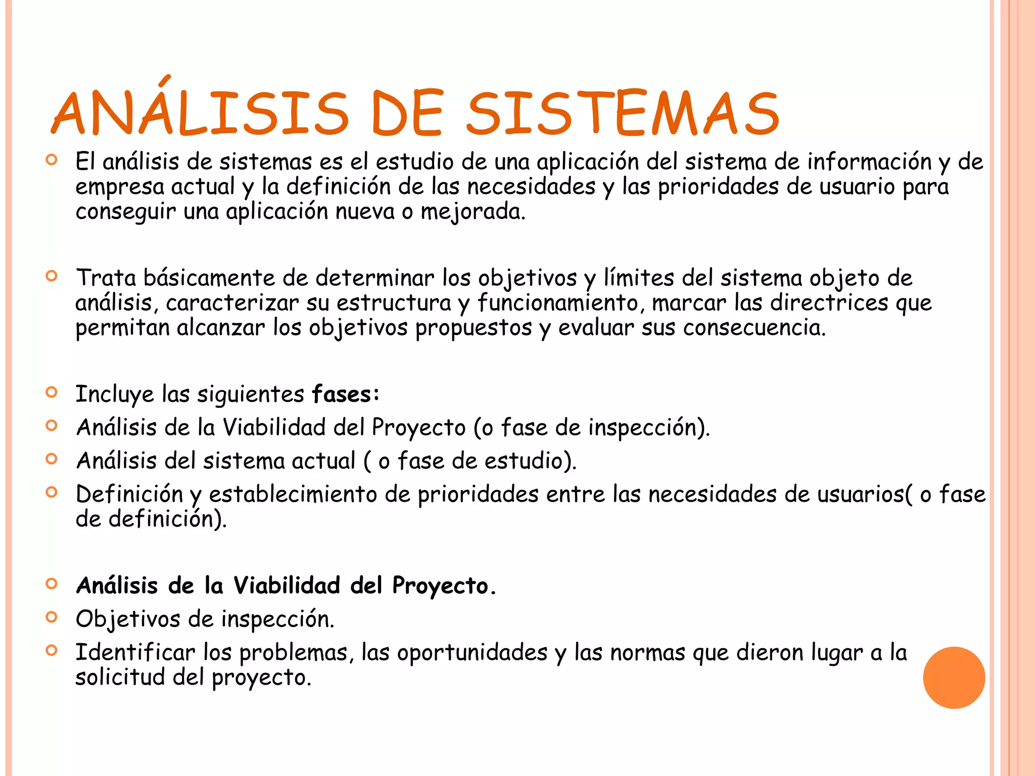 ANÁLISIS DE SISTEMAS El análisis de sistemas es el estudio de una aplicación del sistema de información y de empresa actual y la definición de las necesidades y las prioridades de usuario para conseguir una aplicación nueva o mejorada. Trata básicamente de determinar los objetivos y límites del sistema objeto de análisis, caracterizar su estructura y funcionamiento, marcar las directrices que permitan alcanzar los objetivos propuestos y evaluar sus consecuencia. Incluye las siguientes  fases: Análisis de la Viabilidad del Proyecto (o fase de inspección). Análisis del sistema actual ( o fase de estudio). Definición y establecimiento de prioridades entre las necesidades de usuarios( o fase de definición). Análisis de la Viabilidad del Proyecto. Objetivos de inspección. Identificar los problemas, las oportunidades y las normas que dieron lugar a la solicitud del proyecto. 