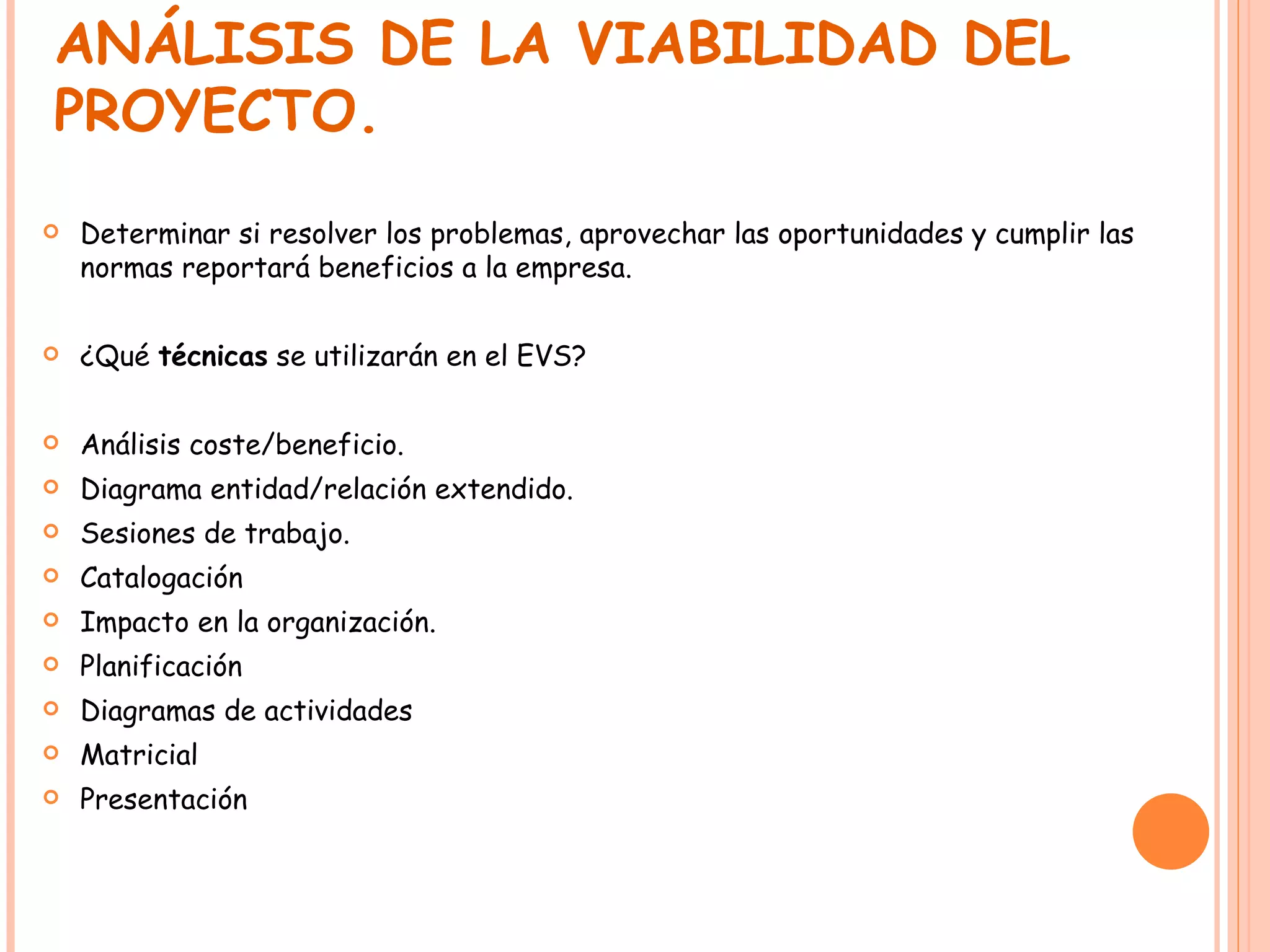 ANÁLISIS DE LA VIABILIDAD DEL PROYECTO. Determinar si resolver los problemas, aprovechar las oportunidades y cumplir las normas reportará beneficios a la empresa. ¿Qué  técnicas  se utilizarán en el EVS? Análisis coste/beneficio. Diagrama entidad/relación extendido. Sesiones de trabajo. Catalogación Impacto en la organización. Planificación Diagramas de actividades Matricial Presentación 