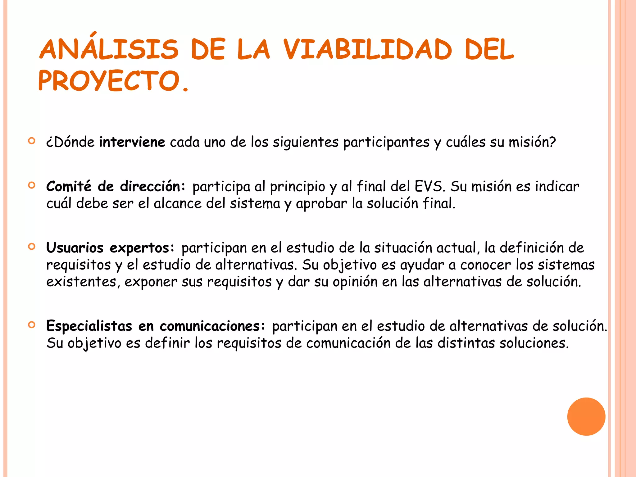 ANÁLISIS DE LA VIABILIDAD DEL PROYECTO. ¿Dónde  interviene  cada uno de los siguientes participantes y cuáles su misión? Comité de dirección:  participa al principio y al final del EVS. Su misión es indicar cuál debe ser el alcance del sistema y aprobar la solución final. Usuarios expertos:  participan en el estudio de la situación actual, la definición de requisitos y el estudio de alternativas. Su objetivo es ayudar a conocer los sistemas existentes, exponer sus requisitos y dar su opinión en las alternativas de solución. Especialistas en comunicaciones:  participan en el estudio de alternativas de solución. Su objetivo es definir los requisitos de comunicación de las distintas soluciones. 