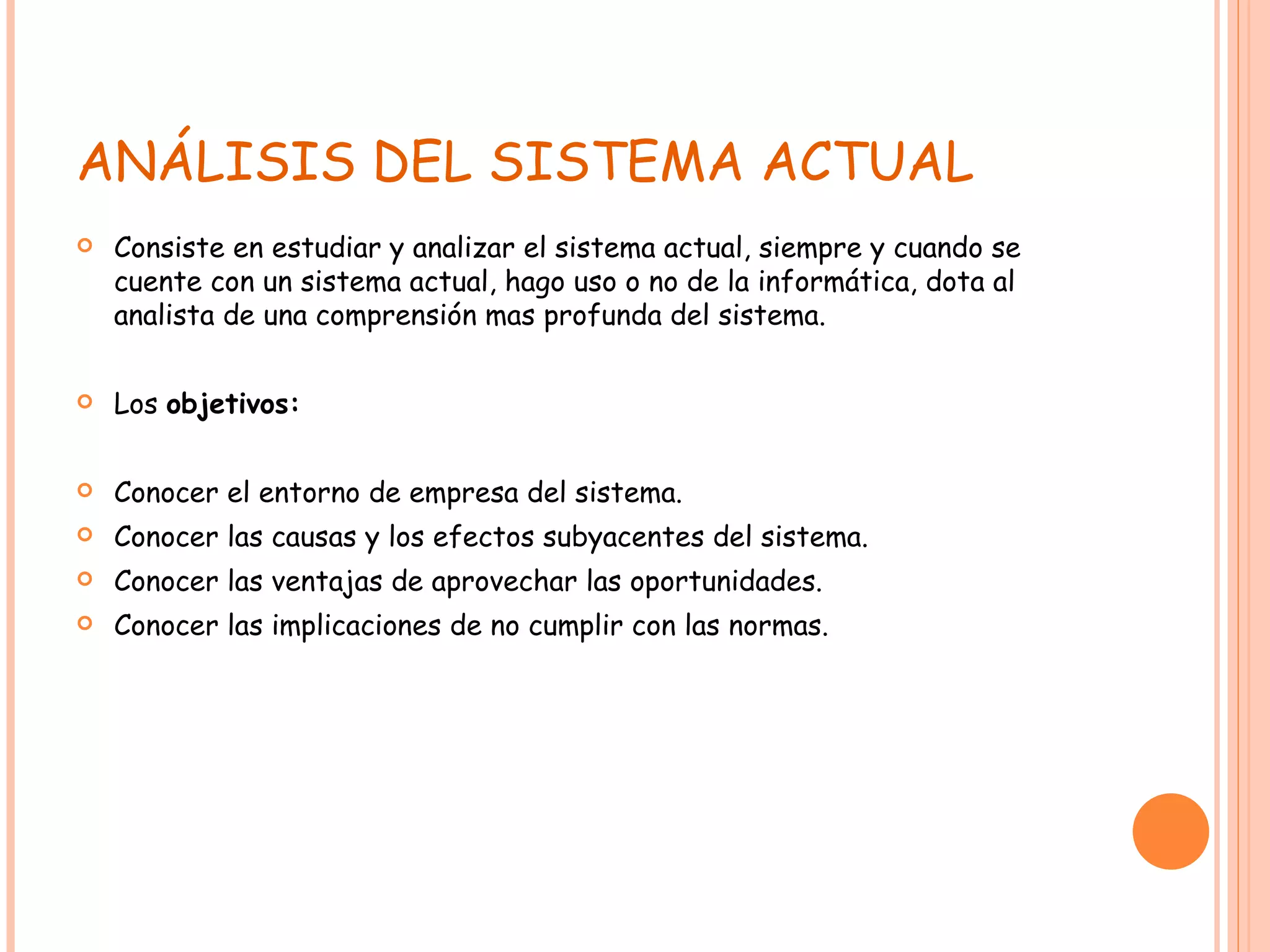 ANÁLISIS DEL SISTEMA ACTUAL Consiste en estudiar y analizar el sistema actual, siempre y cuando se cuente con un sistema actual, hago uso o no de la informática, dota al analista de una comprensión mas profunda del sistema. Los  objetivos: Conocer el entorno de empresa del sistema. Conocer las causas y los efectos subyacentes del sistema. Conocer las ventajas de aprovechar las oportunidades. Conocer las implicaciones de no cumplir con las normas. 