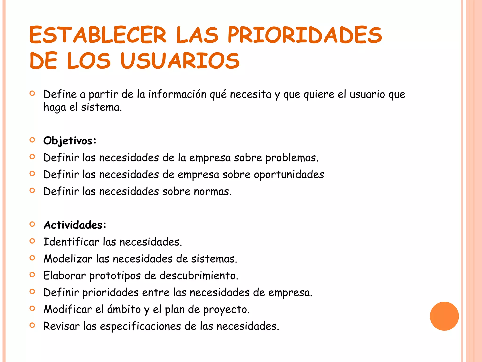 ESTABLECER LAS PRIORIDADES DE LOS USUARIOS Define a partir de la información qué necesita y que quiere el usuario que haga el sistema. Objetivos: Definir las necesidades de la empresa sobre problemas. Definir las necesidades de empresa sobre oportunidades Definir las necesidades sobre normas. Actividades: Identificar las necesidades. Modelizar las necesidades de sistemas. Elaborar prototipos de descubrimiento. Definir prioridades entre las necesidades de empresa. Modificar el ámbito y el plan de proyecto. Revisar las especificaciones de las necesidades. 