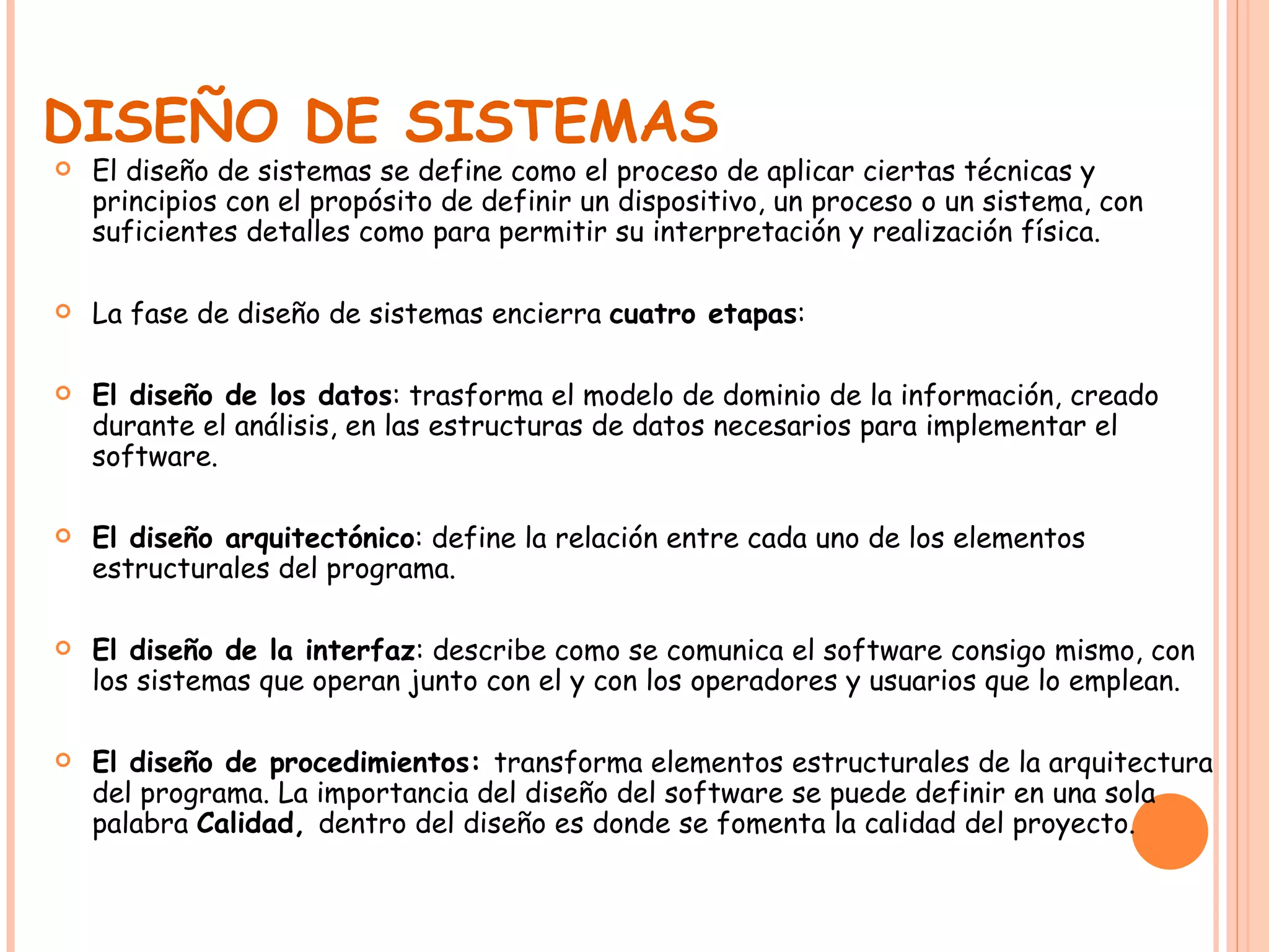 DISEÑO DE SISTEMAS El diseño de sistemas se define como el proceso de aplicar ciertas técnicas y principios con el propósito de definir un dispositivo, un proceso o un sistema, con suficientes detalles como para permitir su interpretación y realización física. La fase de diseño de sistemas encierra  cuatro etapas : El diseño de los datos : trasforma el modelo de dominio de la información, creado durante el análisis, en las estructuras de datos necesarios para implementar el software. El diseño arquitectónico : define la relación entre cada uno de los elementos estructurales del programa. El diseño de la interfaz : describe como se comunica el software consigo mismo, con los sistemas que operan junto con el y con los operadores y usuarios que lo emplean. El diseño de procedimientos:  transforma elementos estructurales de la arquitectura del programa. La importancia del diseño del software se puede definir en una sola palabra  Calidad,  dentro del diseño es donde se fomenta la calidad del proyecto.  