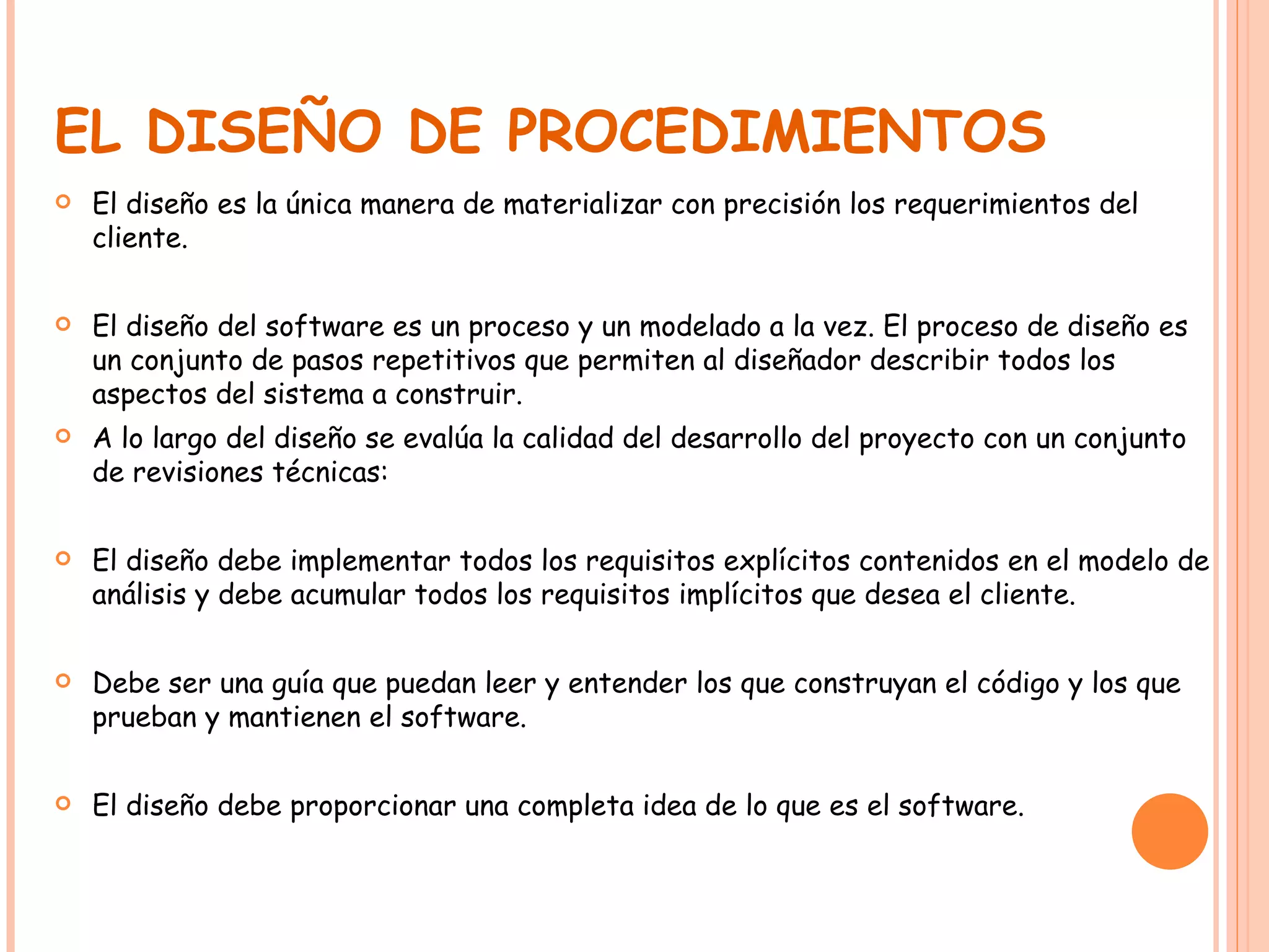 EL DISEÑO DE PROCEDIMIENTOS El diseño es la única manera de materializar con precisión los requerimientos del cliente. El diseño del software es un proceso y un modelado a la vez. El proceso de diseño es un conjunto de pasos repetitivos que permiten al diseñador describir todos los aspectos del sistema a construir.  A lo largo del diseño se evalúa la calidad del desarrollo del proyecto con un conjunto de revisiones técnicas: El diseño debe implementar todos los requisitos explícitos contenidos en el modelo de análisis y debe acumular todos los requisitos implícitos que desea el cliente. Debe ser una guía que puedan leer y entender los que construyan el código y los que prueban y mantienen el software. El diseño debe proporcionar una completa idea de lo que es el software. 