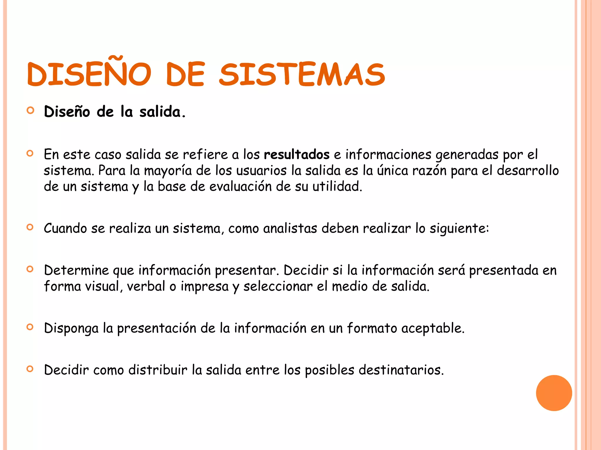 DISEÑO DE SISTEMAS Diseño de la salida. En este caso salida se refiere a los  resultados  e informaciones generadas por el sistema. Para la mayoría de los usuarios la salida es la única razón para el desarrollo de un sistema y la base de evaluación de su utilidad.  Cuando se realiza un sistema, como analistas deben realizar lo siguiente: Determine que información presentar. Decidir si la información será presentada en forma visual, verbal o impresa y seleccionar el medio de salida. Disponga la presentación de la información en un formato aceptable. Decidir como distribuir la salida entre los posibles destinatarios. 