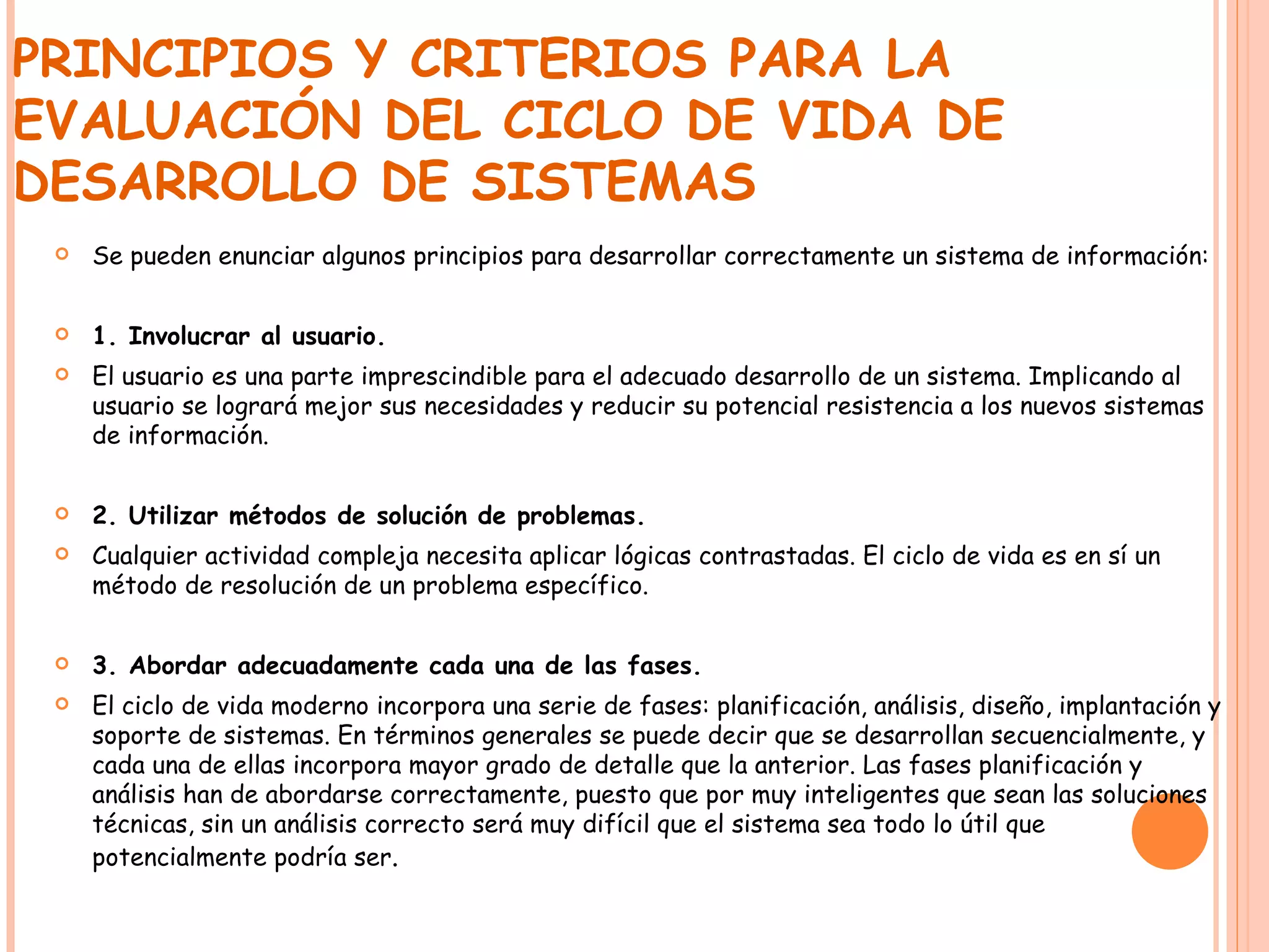 PRINCIPIOS Y CRITERIOS PARA LA EVALUACIÓN DEL CICLO DE VIDA DE DESARROLLO DE SISTEMAS Se pueden enunciar algunos principios para desarrollar correctamente un sistema de información: 1. Involucrar al usuario. El usuario es una parte imprescindible para el adecuado desarrollo de un sistema. Implicando al usuario se logrará mejor sus necesidades y reducir su potencial resistencia a los nuevos sistemas de información. 2. Utilizar métodos de solución de problemas. Cualquier actividad compleja necesita aplicar lógicas contrastadas. El ciclo de vida es en sí un método de resolución de un problema específico. 3. Abordar adecuadamente cada una de las fases. El ciclo de vida moderno incorpora una serie de fases: planificación, análisis, diseño, implantación y soporte de sistemas. En términos generales se puede decir que se desarrollan secuencialmente, y cada una de ellas incorpora mayor grado de detalle que la anterior. Las fases planificación y análisis han de abordarse correctamente, puesto que por muy inteligentes que sean las soluciones técnicas, sin un análisis correcto será muy difícil que el sistema sea todo lo útil que potencialmente podría ser . 