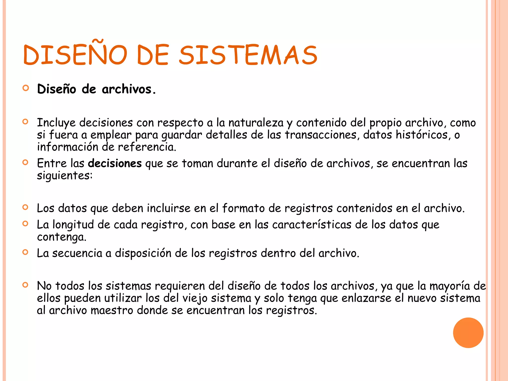 DISEÑO DE SISTEMAS Diseño de archivos. Incluye decisiones con respecto a la naturaleza y contenido del propio archivo, como si fuera a emplear para guardar detalles de las transacciones, datos históricos, o información de referencia.  Entre las  decisiones  que se toman durante el diseño de archivos, se encuentran las siguientes: Los datos que deben incluirse en el formato de registros contenidos en el archivo. La longitud de cada registro, con base en las características de los datos que contenga. La secuencia a disposición de los registros dentro del archivo. No todos los sistemas requieren del diseño de todos los archivos, ya que la mayoría de ellos pueden utilizar los del viejo sistema y solo tenga que enlazarse el nuevo sistema al archivo maestro donde se encuentran los registros. 