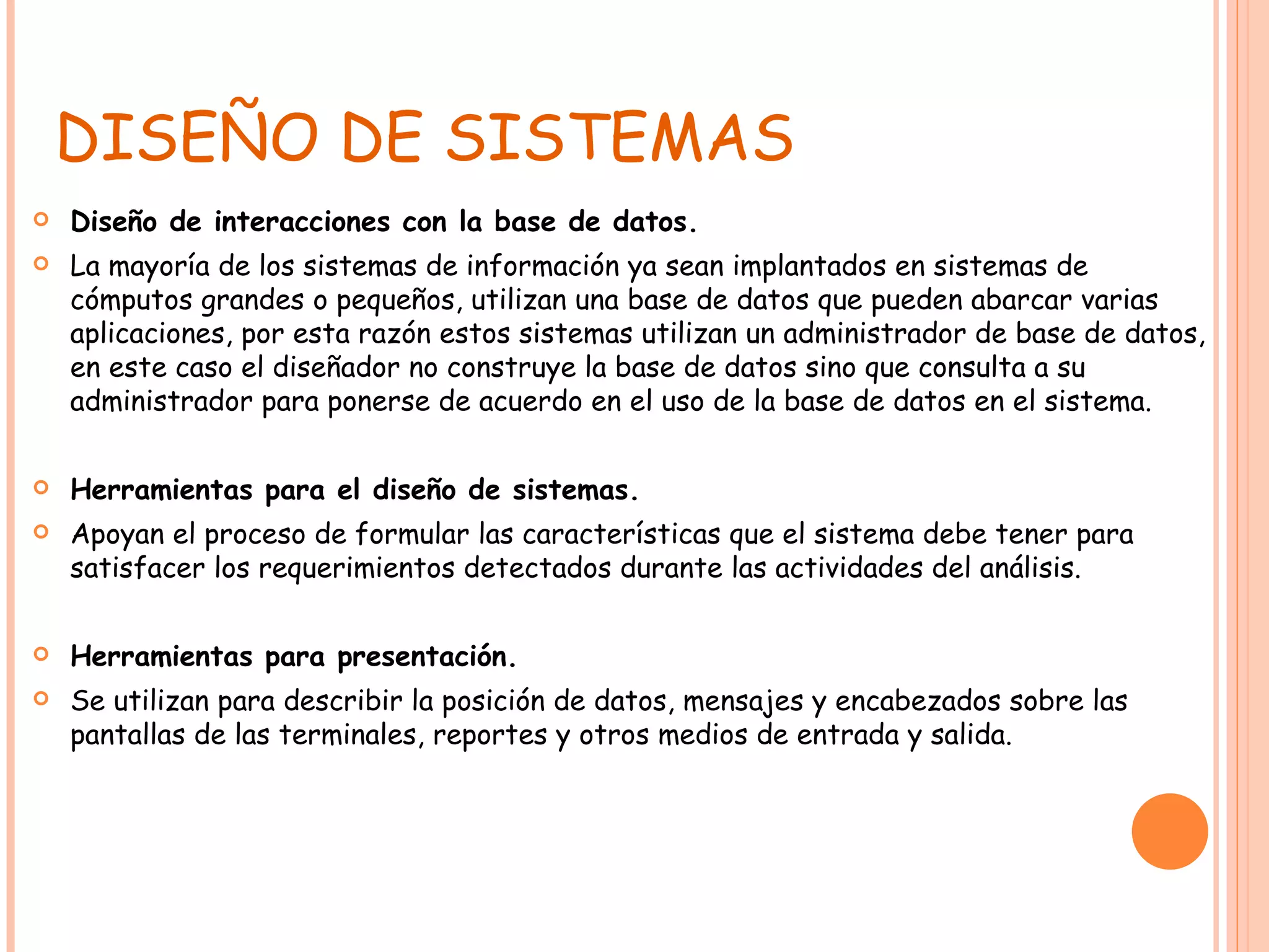 DISEÑO DE SISTEMAS Diseño de interacciones con la base de datos. La mayoría de los sistemas de información ya sean implantados en sistemas de cómputos grandes o pequeños, utilizan una base de datos que pueden abarcar varias aplicaciones, por esta razón estos sistemas utilizan un administrador de base de datos, en este caso el diseñador no construye la base de datos sino que consulta a su administrador para ponerse de acuerdo en el uso de la base de datos en el sistema. Herramientas para el diseño de sistemas. Apoyan el proceso de formular las características que el sistema debe tener para satisfacer los requerimientos detectados durante las actividades del análisis. Herramientas para presentación. Se utilizan para describir la posición de datos, mensajes y encabezados sobre las pantallas de las terminales, reportes y otros medios de entrada y salida. 