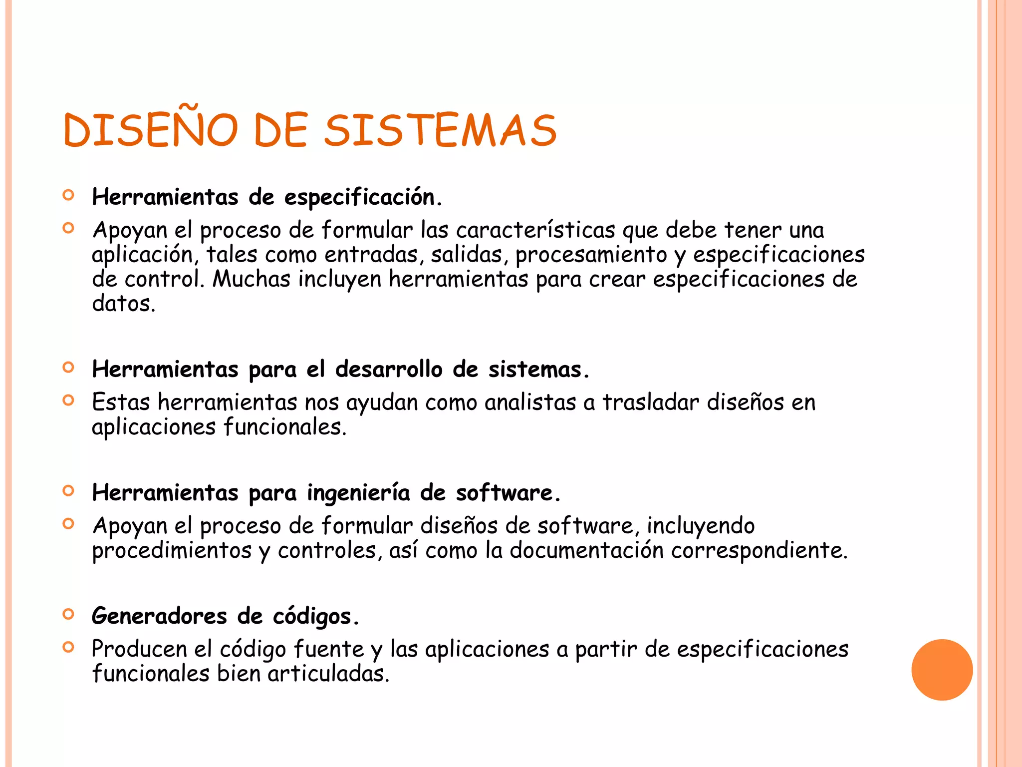 DISEÑO DE SISTEMAS Herramientas de especificación. Apoyan el proceso de formular las características que debe tener una aplicación, tales como entradas, salidas, procesamiento y especificaciones de control. Muchas incluyen herramientas para crear especificaciones de datos. Herramientas para el desarrollo de sistemas. Estas herramientas nos ayudan como analistas a trasladar diseños en aplicaciones funcionales. Herramientas para ingeniería de software. Apoyan el proceso de formular diseños de software, incluyendo procedimientos y controles, así como la documentación correspondiente. Generadores de códigos. Producen el código fuente y las aplicaciones a partir de especificaciones funcionales bien articuladas. 