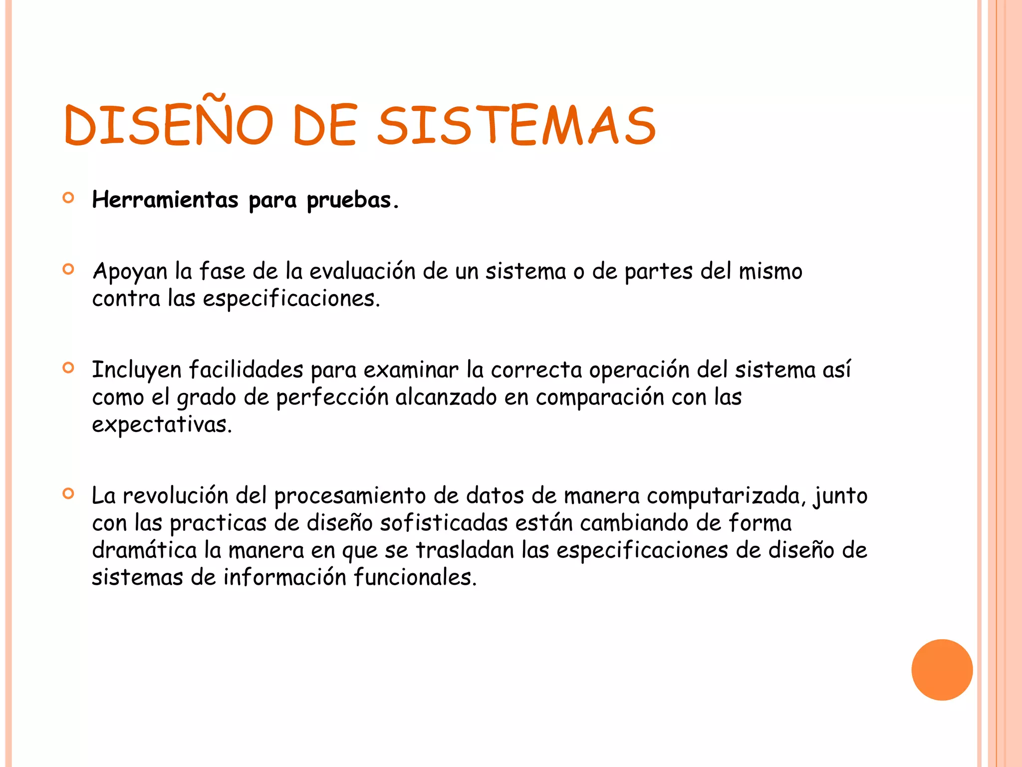 DISEÑO DE SISTEMAS Herramientas para pruebas. Apoyan la fase de la evaluación de un sistema o de partes del mismo contra las especificaciones.  Incluyen facilidades para examinar la correcta operación del sistema así como el grado de perfección alcanzado en comparación con las expectativas. La revolución del procesamiento de datos de manera computarizada, junto con las practicas de diseño sofisticadas están cambiando de forma dramática la manera en que se trasladan las especificaciones de diseño de sistemas de información funcionales. 