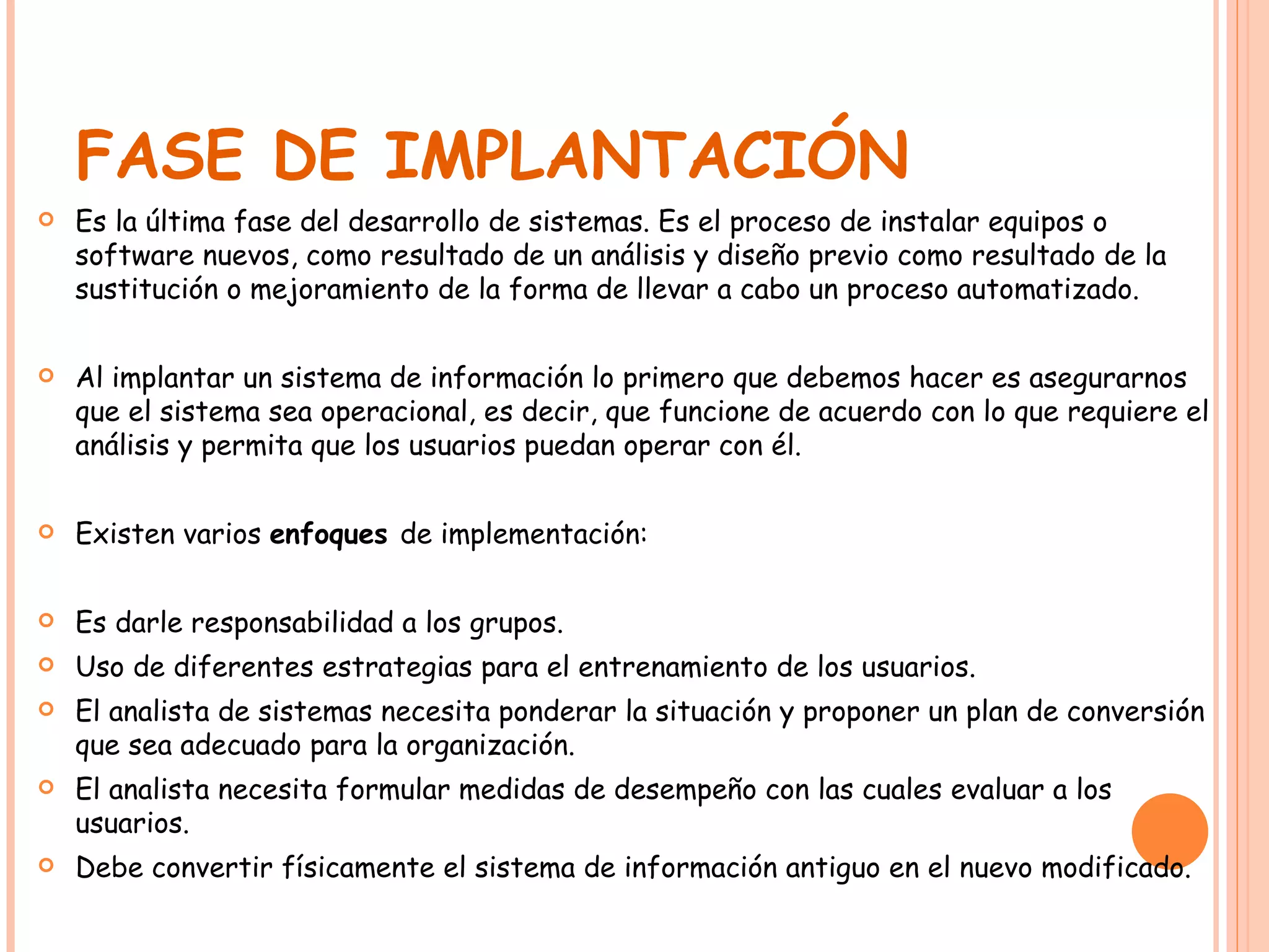 FASE DE IMPLANTACIÓN Es la última fase del desarrollo de sistemas. Es el proceso de instalar equipos o software nuevos, como resultado de un análisis y diseño previo como resultado de la sustitución o mejoramiento de la forma de llevar a cabo un proceso automatizado. Al implantar un sistema de información lo primero que debemos hacer es asegurarnos que el sistema sea operacional, es decir, que funcione de acuerdo con lo que requiere el análisis y permita que los usuarios puedan operar con él. Existen varios  enfoques  de implementación: Es darle responsabilidad a los grupos. Uso de diferentes estrategias para el entrenamiento de los usuarios. El analista de sistemas necesita ponderar la situación y proponer un plan de conversión que sea adecuado para la organización. El analista necesita formular medidas de desempeño con las cuales evaluar a los usuarios. Debe convertir físicamente el sistema de información antiguo en el nuevo modificado. 