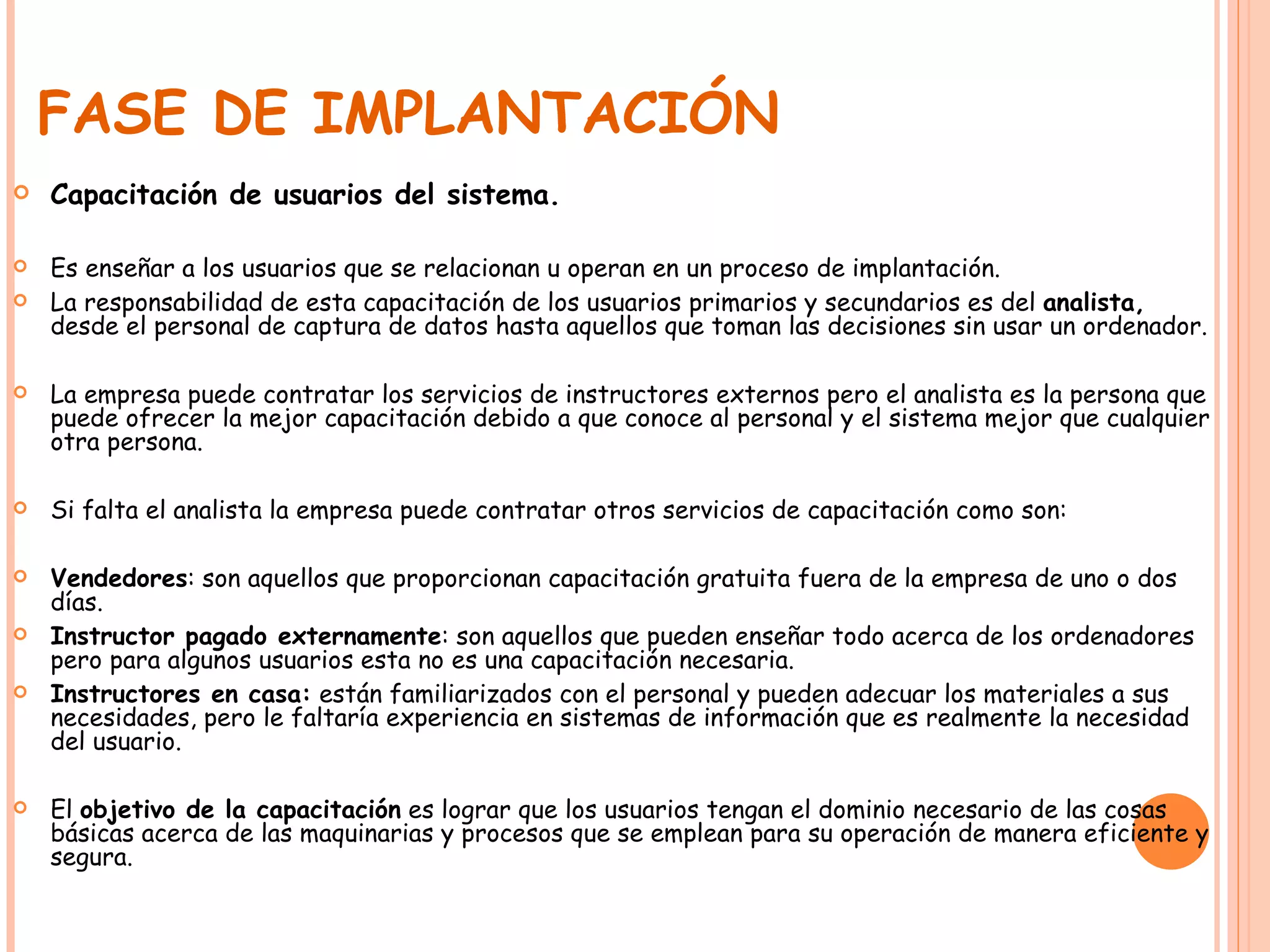 FASE DE IMPLANTACIÓN Capacitación de usuarios del sistema. Es enseñar a los usuarios que se relacionan u operan en un proceso de implantación. La responsabilidad de esta capacitación de los usuarios primarios y secundarios es del  analista,  desde el personal de captura de datos hasta aquellos que toman las decisiones sin usar un ordenador. La empresa puede contratar los servicios de instructores externos pero el analista es la persona que puede ofrecer la mejor capacitación debido a que conoce al personal y el sistema mejor que cualquier otra persona.  Si falta el analista la empresa puede contratar otros servicios de capacitación como son: Vendedores : son aquellos que proporcionan capacitación gratuita fuera de la empresa de uno o dos días. Instructor pagado externamente : son aquellos que pueden enseñar todo acerca de los ordenadores pero para algunos usuarios esta no es una capacitación necesaria. Instructores en casa:  están familiarizados con el personal y pueden adecuar los materiales a sus necesidades, pero le faltaría experiencia en sistemas de información que es realmente la necesidad del usuario. El  objetivo de la capacitación  es lograr que los usuarios tengan el dominio necesario de las cosas básicas acerca de las maquinarias y procesos que se emplean para su operación de manera eficiente y segura. 