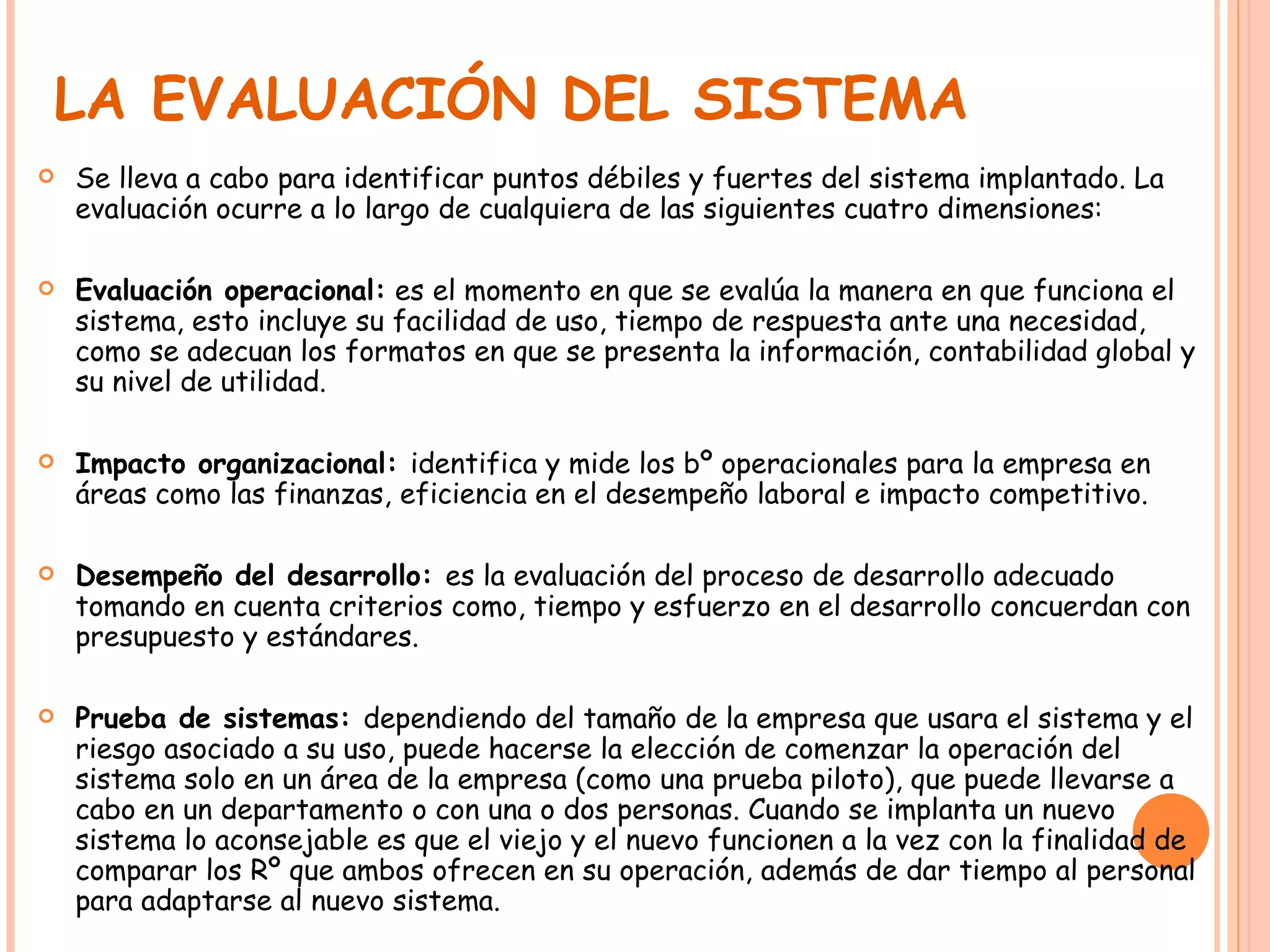 LA EVALUACIÓN DEL SISTEMA Se lleva a cabo para identificar puntos débiles y fuertes del sistema implantado. La evaluación ocurre a lo largo de cualquiera de las siguientes cuatro dimensiones: Evaluación operacional:  es el momento en que se evalúa la manera en que funciona el sistema, esto incluye su facilidad de uso, tiempo de respuesta ante una necesidad, como se adecuan los formatos en que se presenta la información, contabilidad global y su nivel de utilidad. Impacto organizacional:  identifica y mide los bº operacionales para la empresa en áreas como las finanzas, eficiencia en el desempeño laboral e impacto competitivo. Desempeño del desarrollo:  es la evaluación del proceso de desarrollo adecuado tomando en cuenta criterios como, tiempo y esfuerzo en el desarrollo concuerdan con presupuesto y estándares. Prueba de sistemas:  dependiendo del tamaño de la empresa que usara el sistema y el riesgo asociado a su uso, puede hacerse la elección de comenzar la operación del sistema solo en un área de la empresa (como una prueba piloto), que puede llevarse a cabo en un departamento o con una o dos personas. Cuando se implanta un nuevo sistema lo aconsejable es que el viejo y el nuevo funcionen a la vez con la finalidad de comparar los Rº que ambos ofrecen en su operación, además de dar tiempo al personal para adaptarse al nuevo sistema. 