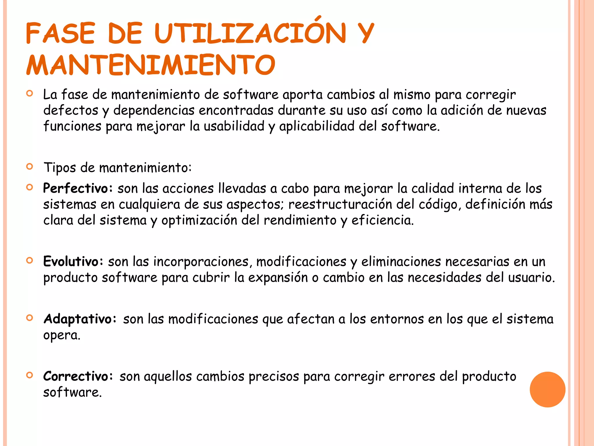FASE DE UTILIZACIÓN Y MANTENIMIENTO La fase de mantenimiento de software aporta cambios al mismo para corregir defectos y dependencias encontradas durante su uso así como la adición de nuevas funciones para mejorar la usabilidad y aplicabilidad del software. Tipos de mantenimiento: Perfectivo:  son las acciones llevadas a cabo para mejorar la calidad interna de los sistemas en cualquiera de sus aspectos; reestructuración del código, definición más clara del sistema y optimización del rendimiento y eficiencia. Evolutivo:  son las incorporaciones, modificaciones y eliminaciones necesarias en un producto software para cubrir la expansión o cambio en las necesidades del usuario. Adaptativo:  son las modificaciones que afectan a los entornos en los que el sistema opera. Correctivo:  son aquellos cambios precisos para corregir errores del producto software. 