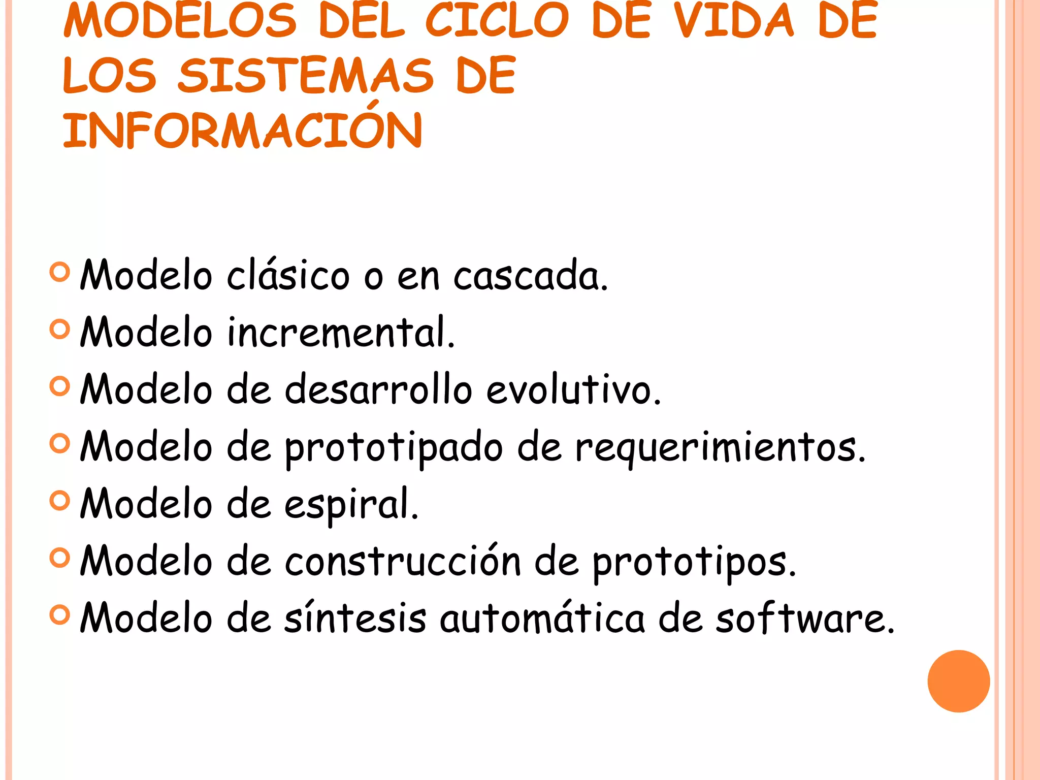 MODELOS DEL CICLO DE VIDA DE LOS SISTEMAS DE INFORMACIÓN Modelo clásico o en cascada. Modelo incremental. Modelo de desarrollo evolutivo. Modelo de prototipado de requerimientos. Modelo de espiral. Modelo de construcción de prototipos. Modelo de síntesis automática de software. 