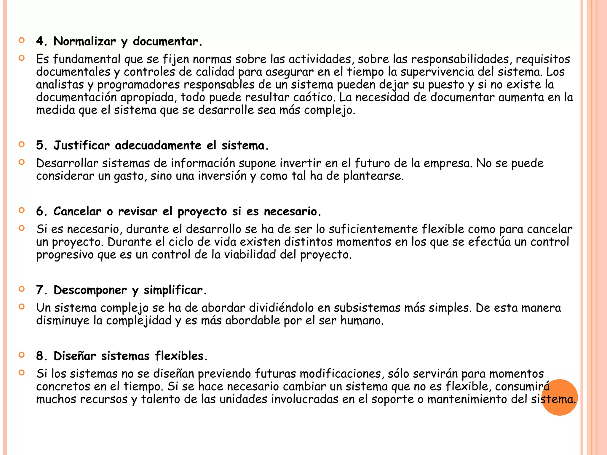 4. Normalizar y documentar. Es fundamental que se fijen normas sobre las actividades, sobre las responsabilidades, requisitos documentales y controles de calidad para asegurar en el tiempo la supervivencia del sistema. Los analistas y programadores responsables de un sistema pueden dejar su puesto y si no existe la documentación apropiada, todo puede resultar caótico. La necesidad de documentar aumenta en la medida que el sistema que se desarrolle sea más complejo. 5. Justificar adecuadamente el sistema. Desarrollar sistemas de información supone invertir en el futuro de la empresa. No se puede considerar un gasto, sino una inversión y como tal ha de plantearse. 6. Cancelar o revisar el proyecto si es necesario. Si es necesario, durante el desarrollo se ha de ser lo suficientemente flexible como para cancelar un proyecto. Durante el ciclo de vida existen distintos momentos en los que se efectúa un control progresivo que es un control de la viabilidad del proyecto. 7. Descomponer y simplificar. Un sistema complejo se ha de abordar dividiéndolo en subsistemas más simples. De esta manera disminuye la complejidad y es más abordable por el ser humano. 8. Diseñar sistemas flexibles. Si los sistemas no se diseñan previendo futuras modificaciones, sólo servirán para momentos concretos en el tiempo. Si se hace necesario cambiar un sistema que no es flexible, consumirá muchos recursos y talento de las unidades involucradas en el soporte o mantenimiento del sistema .   