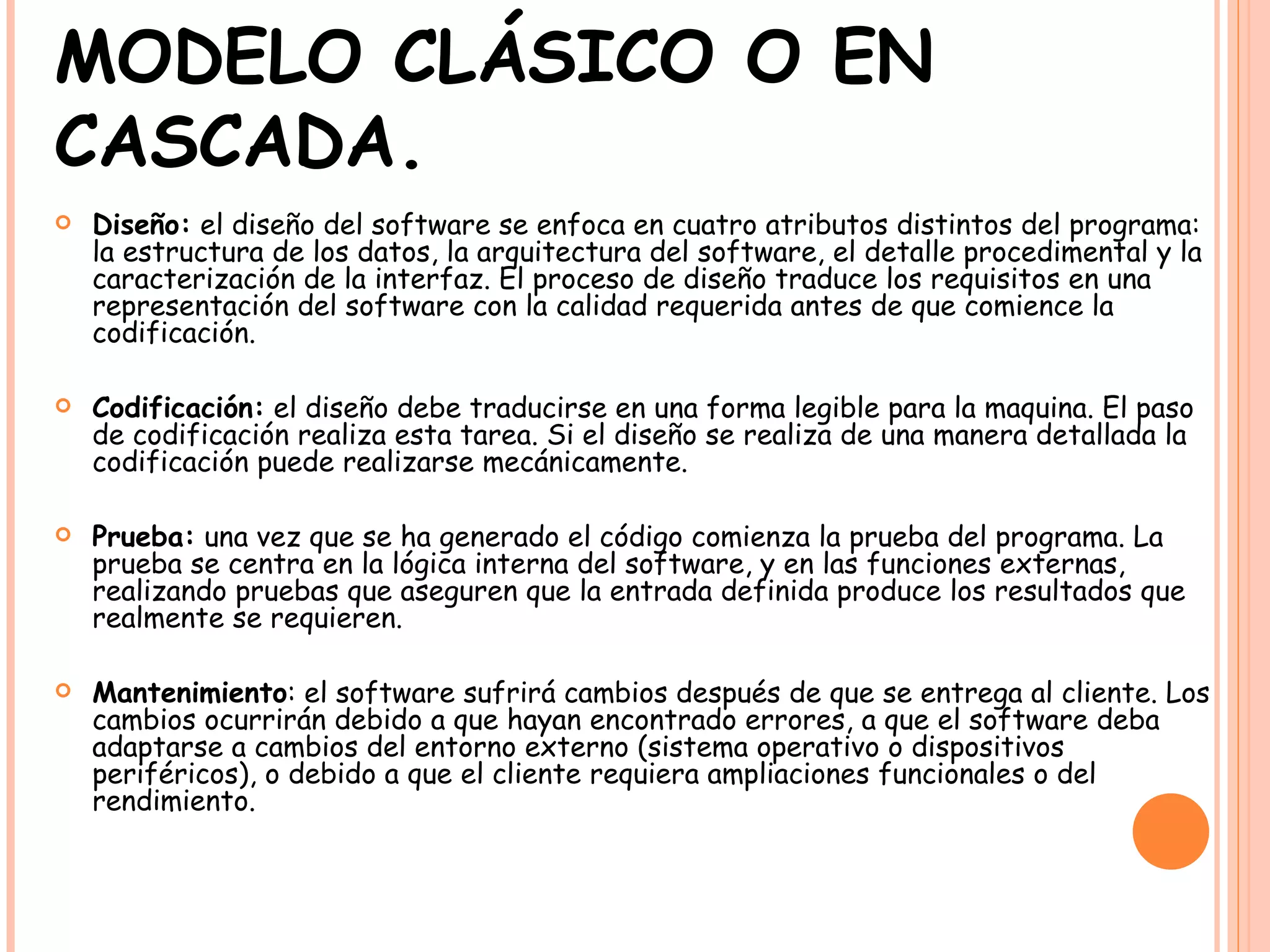 MODELO CLÁSICO O EN CASCADA. Diseño:  el diseño del software se enfoca en cuatro atributos distintos del programa: la estructura de los datos, la arquitectura del software, el detalle procedimental y la caracterización de la interfaz. El proceso de diseño traduce los requisitos en una representación del software con la calidad requerida antes de que comience la codificación. Codificación:  el diseño debe traducirse en una forma legible para la maquina. El paso de codificación realiza esta tarea. Si el diseño se realiza de una manera detallada la codificación puede realizarse mecánicamente. Prueba:  una vez que se ha generado el código comienza la prueba del programa. La prueba se centra en la lógica interna del software, y en las funciones externas, realizando pruebas que aseguren que la entrada definida produce los resultados que realmente se requieren. Mantenimiento : el software sufrirá cambios después de que se entrega al cliente. Los cambios ocurrirán debido a que hayan encontrado errores, a que el software deba adaptarse a cambios del entorno externo (sistema operativo o dispositivos periféricos), o debido a que el cliente requiera ampliaciones funcionales o del rendimiento.   