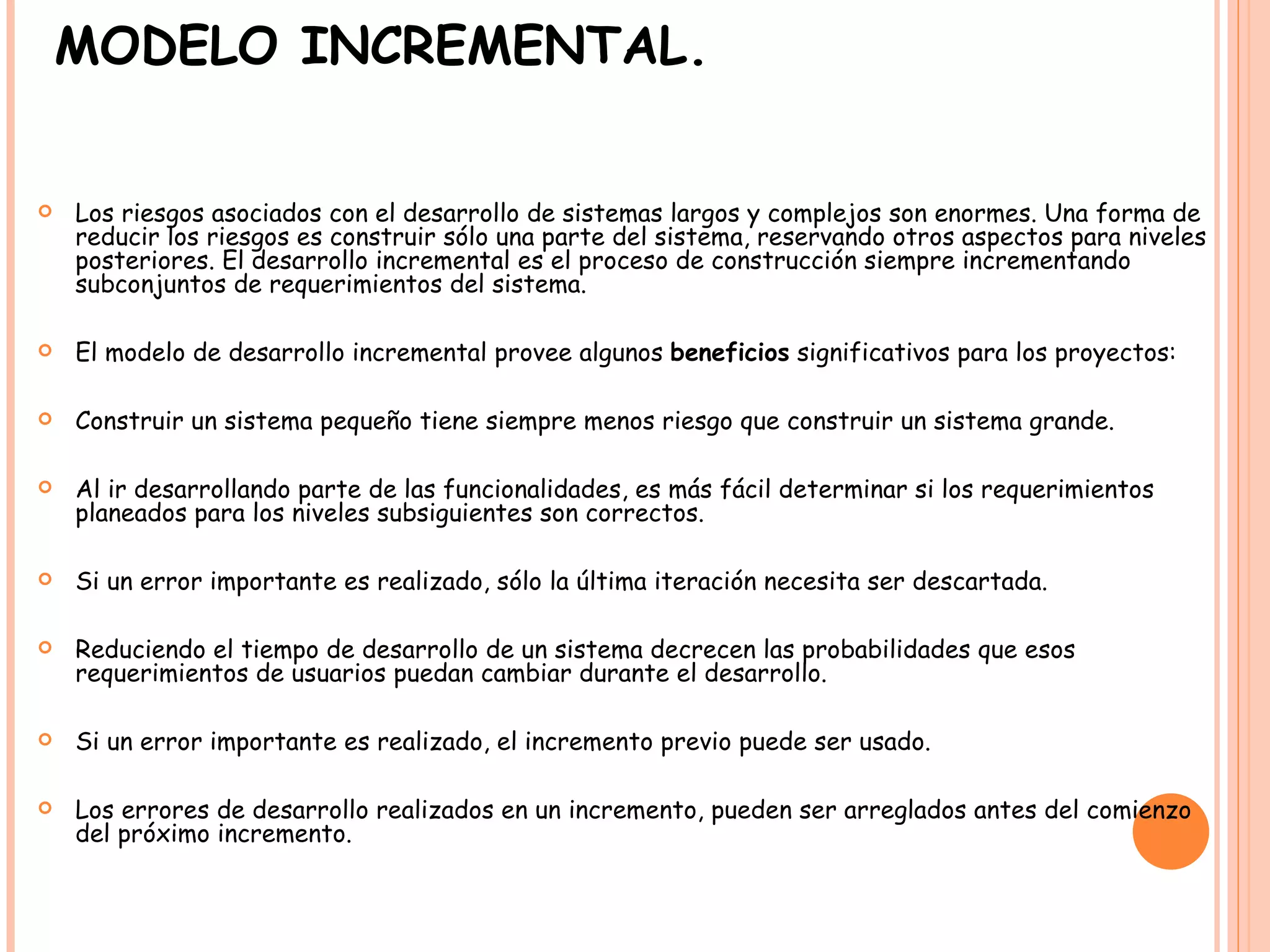 MODELO INCREMENTAL. Los riesgos asociados con el desarrollo de sistemas largos y complejos son enormes. Una forma de reducir los riesgos es construir sólo una parte del sistema, reservando otros aspectos para niveles posteriores. El desarrollo incremental es el proceso de construcción siempre incrementando subconjuntos de requerimientos del sistema.  El modelo de desarrollo incremental provee algunos  beneficios  significativos para los proyectos:  Construir un sistema pequeño tiene siempre menos riesgo que construir un sistema grande.  Al ir desarrollando parte de las funcionalidades, es más fácil determinar si los requerimientos planeados para los niveles subsiguientes son correctos.  Si un error importante es realizado, sólo la última iteración necesita ser descartada.  Reduciendo el tiempo de desarrollo de un sistema decrecen las probabilidades que esos requerimientos de usuarios puedan cambiar durante el desarrollo.  Si un error importante es realizado, el incremento previo puede ser usado.  Los errores de desarrollo realizados en un incremento, pueden ser arreglados antes del comienzo del próximo incremento.  